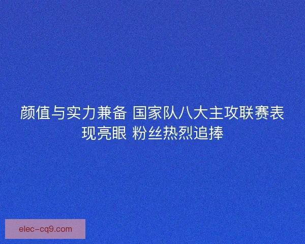 颜值与实力兼备 国家队八大主攻联赛表现亮眼 粉丝热烈追捧