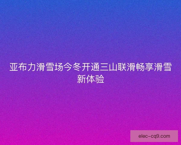 亚布力滑雪场今冬开通三山联滑畅享滑雪新体验